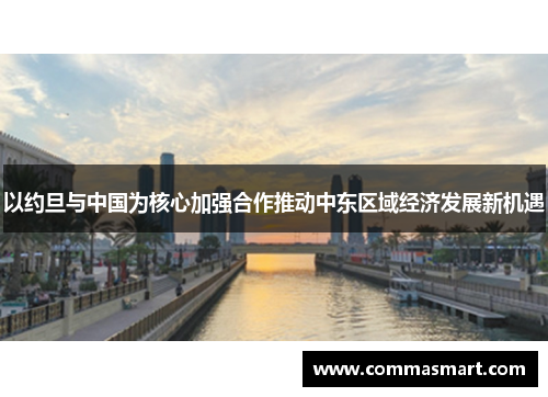以约旦与中国为核心加强合作推动中东区域经济发展新机遇